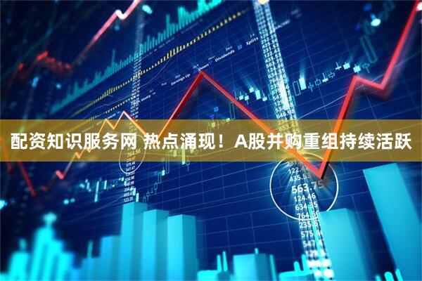 配资知识服务网 热点涌现！A股并购重组持续活跃