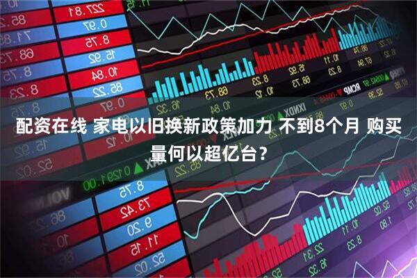 配资在线 家电以旧换新政策加力 不到8个月 购买量何以超亿台？