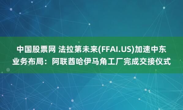 中国股票网 法拉第未来(FFAI.US)加速中东业务布局：阿联酋哈伊马角工厂完成交接仪式