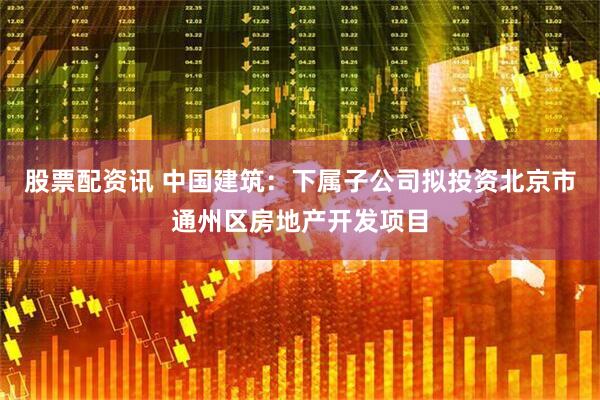 股票配资讯 中国建筑：下属子公司拟投资北京市通州区房地产开发项目