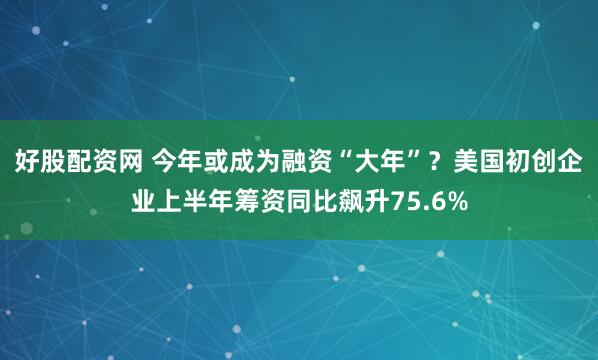 好股配资网 今年或成为融资“大年”？美国初创企业上半年筹资同比飙升75.6%