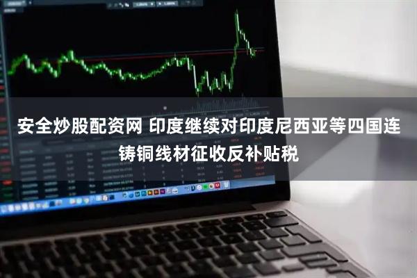 安全炒股配资网 印度继续对印度尼西亚等四国连铸铜线材征收反补贴税