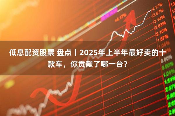 低息配资股票 盘点丨2025年上半年最好卖的十款车，你贡献了哪一台？