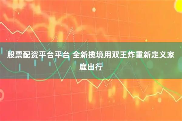 股票配资平台平台 全新揽境用双王炸重新定义家庭出行