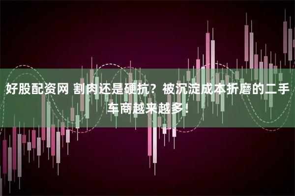 好股配资网 割肉还是硬抗？被沉淀成本折磨的二手车商越来越多！