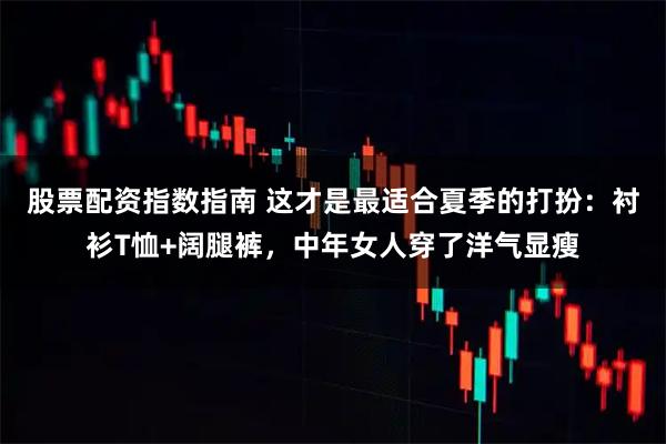 股票配资指数指南 这才是最适合夏季的打扮：衬衫T恤+阔腿裤，中年女人穿了洋气显瘦