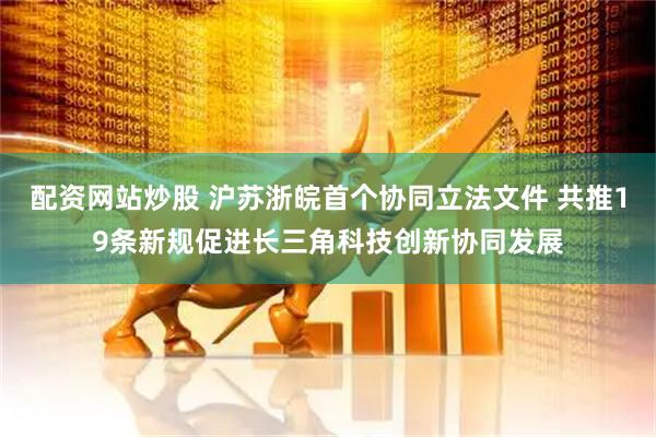 配资网站炒股 沪苏浙皖首个协同立法文件 共推19条新规促进长三角科技创新协同发展