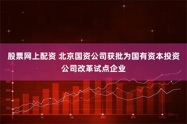 股票网上配资 北京国资公司获批为国有资本投资公司改革试点企业