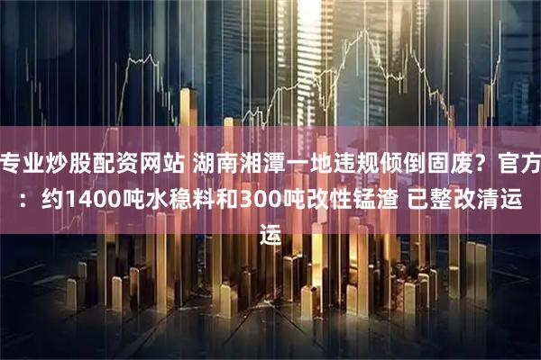 专业炒股配资网站 湖南湘潭一地违规倾倒固废？官方：约1400吨水稳料和300吨改性锰渣 已整改清运