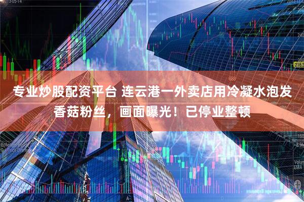 专业炒股配资平台 连云港一外卖店用冷凝水泡发香菇粉丝，画面曝光！已停业整顿