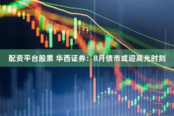 配资平台股票 华西证券：8月债市或迎高光时刻