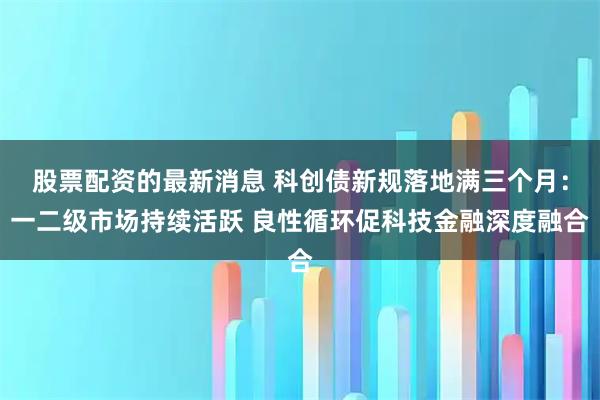 股票配资的最新消息 科创债新规落地满三个月：一二级市场持续活跃 良性循环促科技金融深度融合
