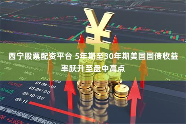 西宁股票配资平台 5年期至30年期美国国债收益率跃升至盘中高点