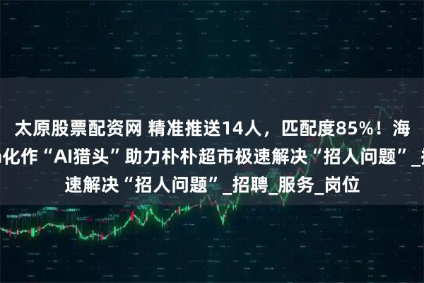 太原股票配资网 精准推送14人，匹配度85%！海纳职通Hynova化作“AI猎头”助力朴朴超市极速解决“招人问题”_招聘_服务_岗位