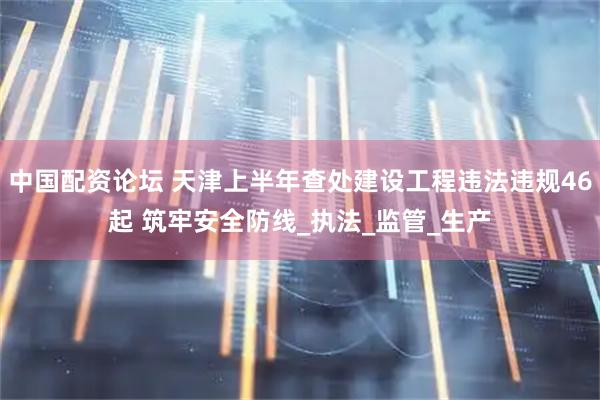 中国配资论坛 天津上半年查处建设工程违法违规46起 筑牢安全防线_执法_监管_生产
