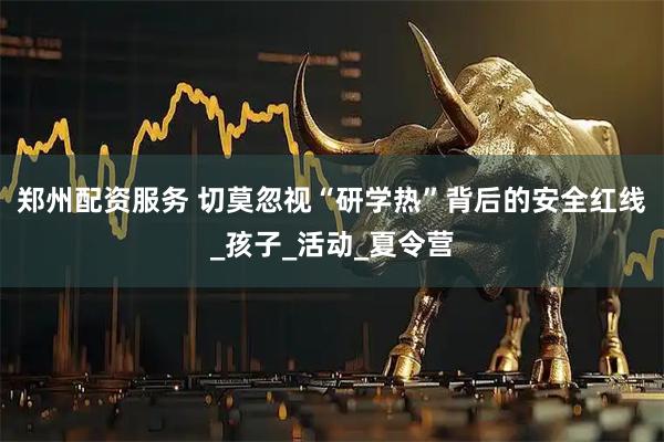 郑州配资服务 切莫忽视“研学热”背后的安全红线_孩子_活动_夏令营
