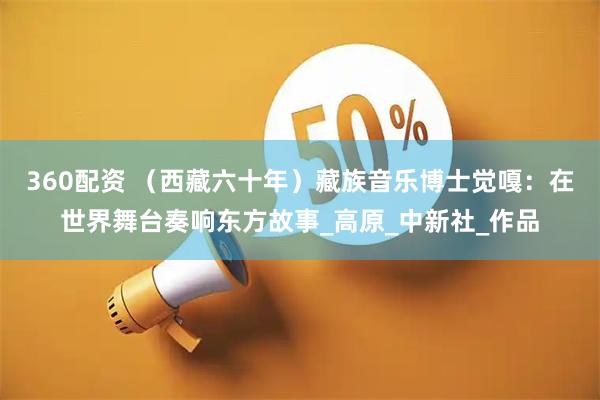 360配资 （西藏六十年）藏族音乐博士觉嘎：在世界舞台奏响东方故事_高原_中新社_作品
