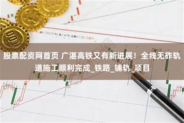 股票配资网首页 广湛高铁又有新进展！全线无砟轨道施工顺利完成_铁路_铺轨_项目