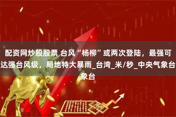 配资网炒股股票 台风“杨柳”或两次登陆，最强可达强台风级，局地特大暴雨_台湾_米/秒_中央气象台