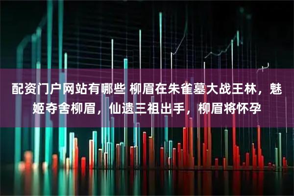 配资门户网站有哪些 柳眉在朱雀墓大战王林，魅姬夺舍柳眉，仙遗三祖出手，柳眉将怀孕