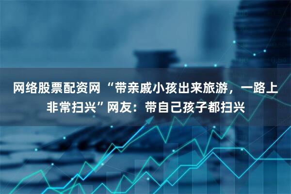 网络股票配资网 “带亲戚小孩出来旅游，一路上非常扫兴”网友：带自己孩子都扫兴