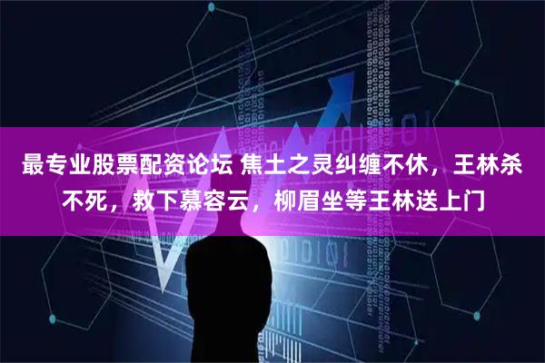 最专业股票配资论坛 焦土之灵纠缠不休，王林杀不死，救下慕容云，柳眉坐等王林送上门