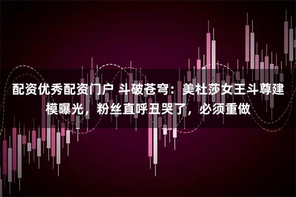 配资优秀配资门户 斗破苍穹：美杜莎女王斗尊建模曝光，粉丝直呼丑哭了，必须重做