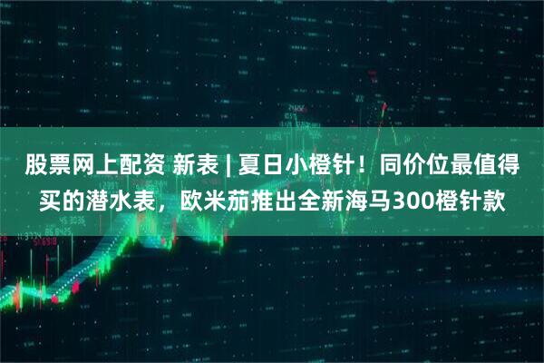 股票网上配资 新表 | 夏日小橙针！同价位最值得买的潜水表，欧米茄推出全新海马300橙针款