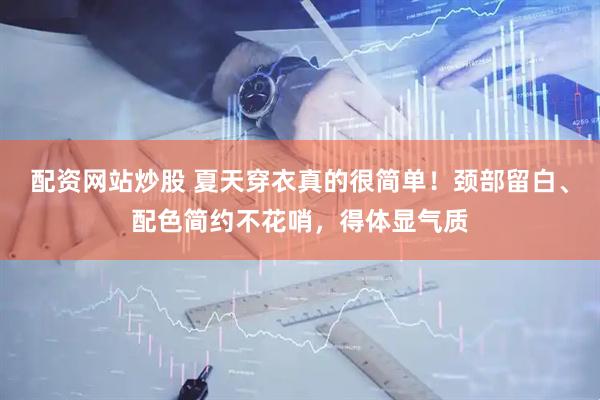 配资网站炒股 夏天穿衣真的很简单！颈部留白、配色简约不花哨，得体显气质