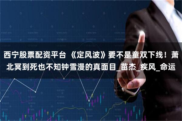 西宁股票配资平台 《定风波》要不是童双下线！萧北冥到死也不知钟雪漫的真面目_苗杰_疾风_命运