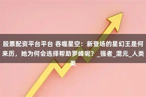 股票配资平台平台 吞噬星空：新登场的星幻王是何来历，她为何会选择帮助罗峰呢？_强者_混元_人类