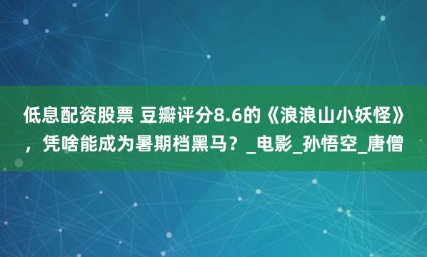 低息配资股票 豆瓣评分8.6的《浪浪山小妖怪》，凭啥能成为暑期档黑马？_电影_孙悟空_唐僧