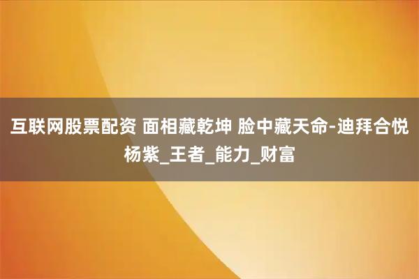 互联网股票配资 面相藏乾坤 脸中藏天命-迪拜合悦杨紫_王者_能力_财富