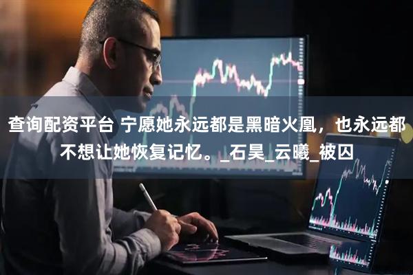 查询配资平台 宁愿她永远都是黑暗火凰，也永远都不想让她恢复记忆。_石昊_云曦_被囚