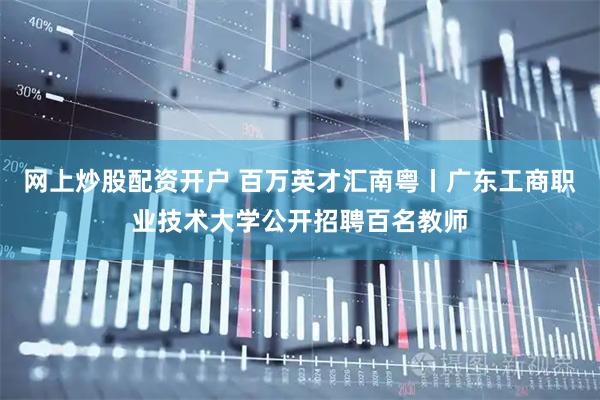 网上炒股配资开户 百万英才汇南粤丨广东工商职业技术大学公开招聘百名教师