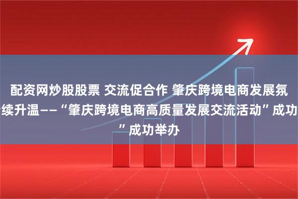 配资网炒股股票 交流促合作 肇庆跨境电商发展氛围持续升温——“肇庆跨境电商高质量发展交流活动”成功举办