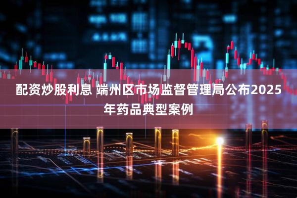 配资炒股利息 端州区市场监督管理局公布2025年药品典型案例