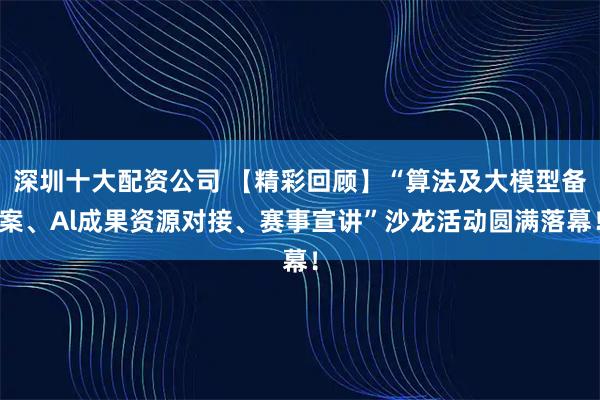 深圳十大配资公司 【精彩回顾】“算法及大模型备案、Al成果资源对接、赛事宣讲”沙龙活动圆满落幕！