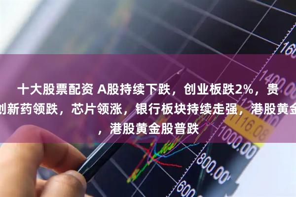 十大股票配资 A股持续下跌，创业板跌2%，贵金属、创新药领跌，芯片领涨，银行板块持续走强，港股黄金股普跌