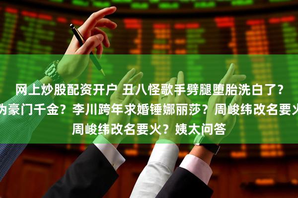 网上炒股配资开户 丑八怪歌手劈腿堕胎洗白了？林俊杰女友伪豪门千金？李川跨年求婚锤娜丽莎？周峻纬改名要火？姨太问答