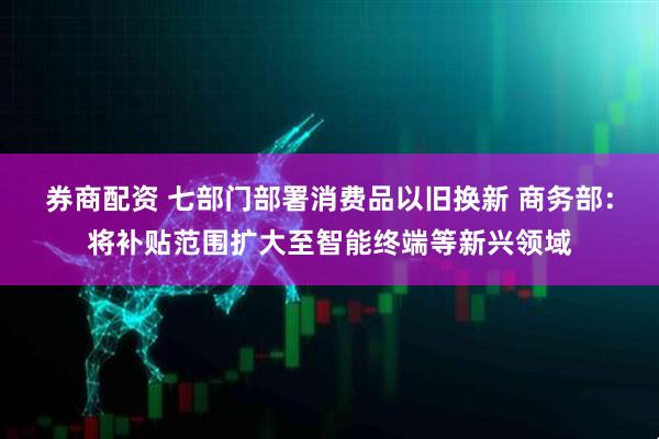 券商配资 七部门部署消费品以旧换新 商务部：将补贴范围扩大至智能终端等新兴领域