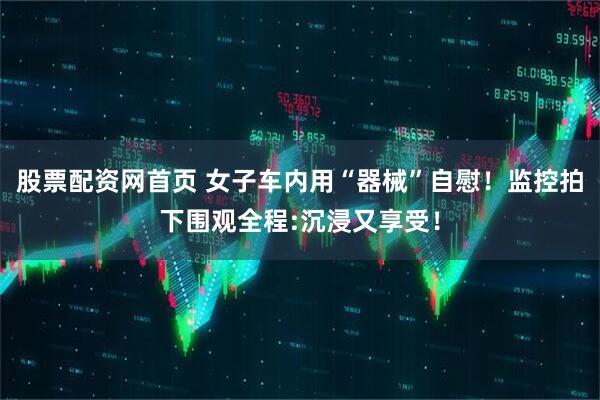 股票配资网首页 女子车内用“器械”自慰！监控拍下围观全程:沉浸又享受！