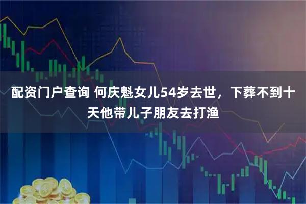 配资门户查询 何庆魁女儿54岁去世，下葬不到十天他带儿子朋友去打渔