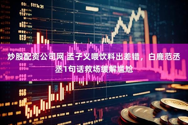 炒股配资公司网 孟子义喂饮料出差错，白鹿范丞丞1句话救场缓解尴尬