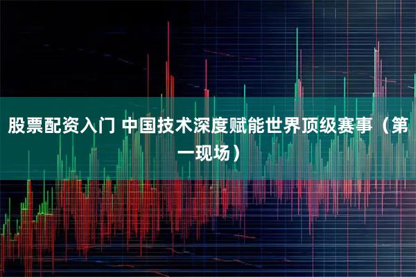 股票配资入门 中国技术深度赋能世界顶级赛事（第一现场）