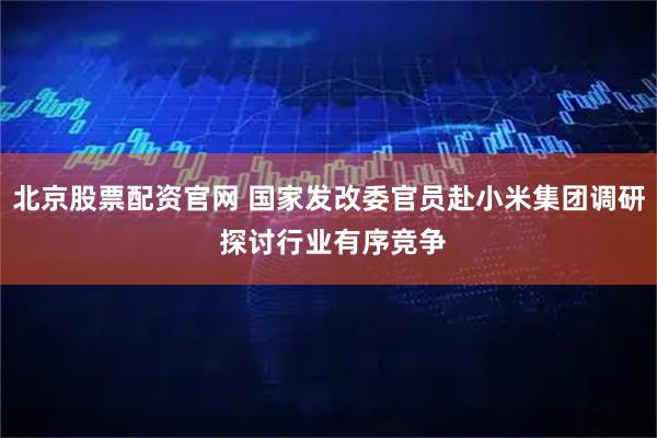 北京股票配资官网 国家发改委官员赴小米集团调研 探讨行业有序竞争