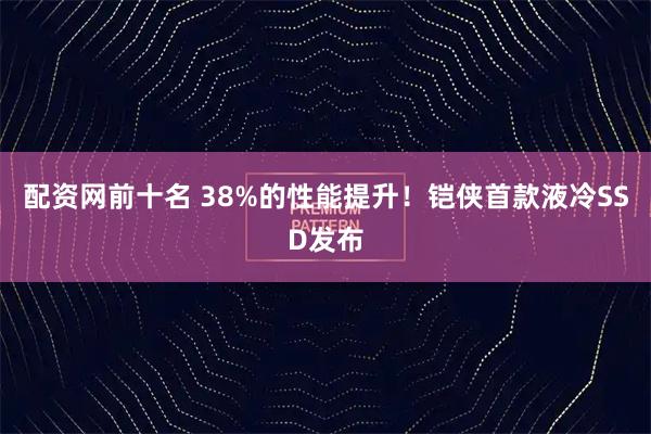 配资网前十名 38%的性能提升!铠侠首款液冷SSD发布